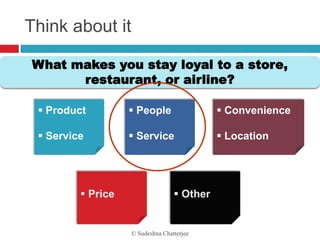 Think about it

What makes you stay loyal to a store,
      restaurant, or airline?

  Product    People                     Convenience

  Service    Service                    Location




                 © Sudeshna Chatterjee
 