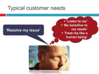 Typical customer needs

                                                 ‘Listen to me’
                                              ‘Be sensitive to
‘Resolve my issue’                                    my needs’
                                              ‘Treat me like a
                                                  human being’




                     © Sudeshna Chatterjee
 