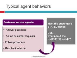 Typical agent behaviors


Customer service agents:
                                               Meet the customer’s
                                               STATED needs
 Answer questions
                                               But…
 Act on customer requests                     what about the
                                               UNSTATED needs?
 Follow procedure

 Resolve the issue

                       © Sudeshna Chatterjee
 