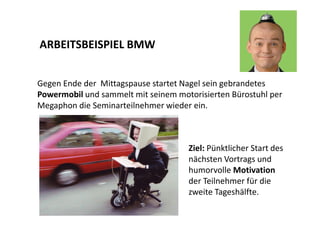 ARBEITSBEISPIEL BMW 
Gegen Ende der Mittagspause startet Nagel sein gebrandetes 
Powermobil und sammelt mit seinem motorisierten Bürostuhl per 
Megaphon die Seminarteilnehmer wieder ein. 
Ziel: Pünktlicher Start des 
nächsten Vortrags und 
humorvolle Motivation 
der Teilnehmer für die 
zweite Tageshälfte. 
 