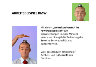 ARBEITSBEISPIEL BMW 
Mit einem „Weltrekordversuch im 
Powerdienstleisten“ (30 
Dienstleistungen in einer Minute) 
unterstreicht Nagel die Bedeutung der 
Bereiche Servicequalität und 
Kundenservice. 
Ziel: passgenauer, emotionaler 
Schluss- und Höhepunkt des 
Seminars. 
 