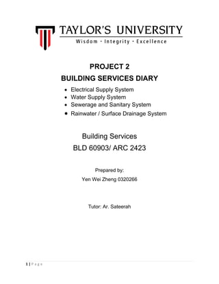 1 | P a g e
PROJECT 2
BUILDING SERVICES DIARY
 Electrical Supply System
 Water Supply System
 Sewerage and Sanitary System
 Rainwater / Surface Drainage System
Building Services
BLD 60903/ ARC 2423
Prepared by:
Yen Wei Zheng 0320266
Tutor: Ar. Sateerah
 