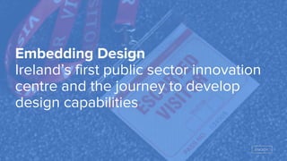 Embedding Design
Ireland’s first public sector innovation
centre and the journey to develop
design capabilities
 