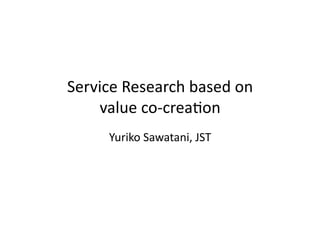 Service	
  Research	
  based	
  on	
  	
  
    value	
  co-­‐crea3on	
         Yuriko	
  Sawatani,	
  JST	
 