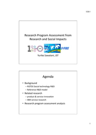 12.8.1	




  Research	
  Program	
  Assessment	
  from	
  
     Research	
  and	
  Social	
  Impacts	
  




                     Yuriko	
  Sawatani,	
  JST	




                            Agenda	
•  Background	
  
   –  RISTEX	
  Social	
  technology	
  R&D	
  
   –  Reference	
  R&D	
  model	
  
•  Related	
  research	
  
   –  product	
  &	
  service	
  innovaEon	
  
   –  IBM	
  service	
  research	
  
•  Research	
  program	
  assessment	
  analysis	
  




                                                            1	
 