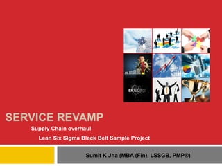 SERVICE REVAMP
Supply Chain overhaul
Lean Six Sigma Black Belt Sample Project
Sumit K Jha (MBA (Fin), LSSGB, PMP®)

 