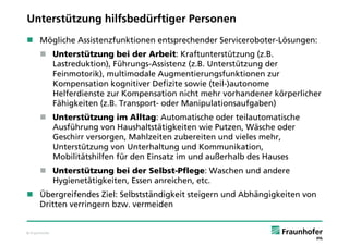 Unterstützung hilfsbedürftiger Personen
 Mögliche Assistenzfunktionen entsprechender Serviceroboter-Lösungen:
       Unterstützung bei der Arbeit: Kraftunterstützung (z.B.
        Lastreduktion), Führungs-Assistenz (z.B. Unterstützung der
        Feinmotorik), multimodale Augmentierungsfunktionen zur
        Kompensation kognitiver Defizite sowie (teil-)autonome
        Helferdienste zur Kompensation nicht mehr vorhandener körperlicher
        Fähigkeiten (z.B. Transport- oder Manipulationsaufgaben)
       Unterstützung im Alltag: Automatische oder teilautomatische
        Ausführung von Haushaltstätigkeiten wie Putzen, Wäsche oder
        Geschirr versorgen, Mahlzeiten zubereiten und vieles mehr,
        Unterstützung von Unterhaltung und Kommunikation,
        Mobilitätshilfen für den Einsatz im und außerhalb des Hauses
       Unterstützung bei der Selbst-Pflege: Waschen und andere
        Hygienetätigkeiten, Essen anreichen, etc.
 Übergreifendes Ziel: Selbstständigkeit steigern und Abhängigkeiten von
  Dritten verringern bzw. vermeiden


© Fraunhofer
 