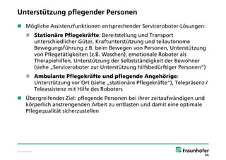 Unterstützung pflegender Personen
 Mögliche Assistenzfunktionen entsprechender Serviceroboter-Lösungen:
       Stationäre Pflegekräfte: Bereitstellung und Transport
        unterschiedlicher Güter, Kraftunterstützung und teilautonome
        Bewegungsführung z.B. beim Bewegen von Personen, Unterstützung
        von Pflegetätigkeiten (z.B. Waschen), emotionale Roboter als
        Therapiehilfen, Unterstützung der Selbstständigkeit der Bewohner
        (siehe „Serviceroboter zur Unterstützung hilfsbedürftiger Personen“)
       Ambulante Pflegekräfte und pflegende Angehörige:
        Unterstützung vor Ort (siehe „stationäre Pflegekräfte“), Telepräsenz /
        Teleassistenz mit Hilfe des Roboters
 Übergreifendes Ziel: pflegende Personen bei ihrer zeitaufwändigen und
  körperlich anstrengenden Arbeit zu entlasten und damit eine optimale
  Pflegequalität sicherzustellen




© Fraunhofer
 