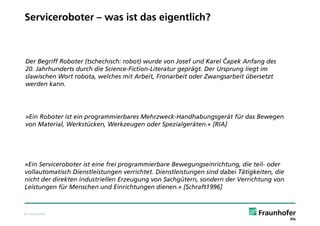 Serviceroboter – was ist das eigentlich?



Der Begriff Roboter (tschechisch: robot) wurde von Josef und Karel Čapek Anfang des
20. Jahrhunderts durch die Science-Fiction-Literatur geprägt. Der Ursprung liegt im
slawischen Wort robota, welches mit Arbeit, Fronarbeit oder Zwangsarbeit übersetzt
werden kann.




»Ein Roboter ist ein programmierbares Mehrzweck-Handhabungsgerät für das Bewegen
von Material, Werkstücken, Werkzeugen oder Spezialgeräten.« [RIA]




»Ein Serviceroboter ist eine frei programmierbare Bewegungseinrichtung, die teil- oder
vollautomatisch Dienstleistungen verrichtet. Dienstleistungen sind dabei Tätigkeiten, die
nicht der direkten industriellen Erzeugung von Sachgütern, sondern der Verrichtung von
Leistungen für Menschen und Einrichtungen dienen.« [Schraft1996]



© Fraunhofer
 