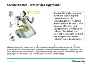 Serviceroboter – was ist das eigentlich?

                                                       Steuern Sie Spykee zuhause
                                                       durch die Wohnung und
                                                       beobachten Sie die
                                                       Erkundungen des Roboters
                                                       am Bildschirm. Er besitzt eine
                                                       Kamera, Mikrofon und
                                                       Lautsprechern und lässt sich
                                                       nahtlos über WLAN und
                                                       Internet fernsteuern und mit
                                                       der integrierten Kamera
                                                       heimlich Leute beobachten.


                                   ?                   ?                       ?
»Ein Serviceroboter ist eine frei programmierbare Bewegungseinrichtung, die teil- oder
vollautomatisch Dienstleistungen verrichtet. Dienstleistungen sind dabei Tätigkeiten, die
nicht der direkten industriellen Erzeugung von Sachgütern, sondern der Verrichtung von
Leistungen für Menschen und Einrichtungen dienen.« [Schraft1996]
     ?
© Fraunhofer
 