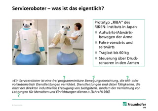Serviceroboter – was ist das eigentlich?

                                                         Prototyp „RIBA“ des
                                                         RIKEN- Instituts in Japan
                                                          Aufwärts-/Abwärts-
                                                           bewegen der Arme
                                                          Fahre vorwärts und
                                                           seitwärts
                                                          Traglast bis 60 kg
                                                          Steuerung über Druck-
                                                           sensoren in den Armen



                                   ?                   ?                       ?
»Ein Serviceroboter ist eine frei programmierbare Bewegungseinrichtung, die teil- oder
vollautomatisch Dienstleistungen verrichtet. Dienstleistungen sind dabei Tätigkeiten, die
nicht der direkten industriellen Erzeugung von Sachgütern, sondern der Verrichtung von
Leistungen für Menschen und Einrichtungen dienen.« [Schraft1996]
     ?
© Fraunhofer
 