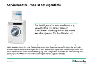Serviceroboter – was ist das eigentlich?




                                Die intelligente Supertronic-Steuerung
                                verwöhnt Sie mit einem eigenen
                                Assistenten. Er schlägt Ihnen das ideale
                                Waschprogramm für Ihre Wäsche vor.




                                   ?                   ?                       ?
»Ein Serviceroboter ist eine frei programmierbare Bewegungseinrichtung, die teil- oder
vollautomatisch Dienstleistungen verrichtet. Dienstleistungen sind dabei Tätigkeiten, die
nicht der direkten industriellen Erzeugung von Sachgütern, sondern der Verrichtung von
Leistungen für Menschen und Einrichtungen dienen.« [Schraft1996]
     ?
© Fraunhofer
 