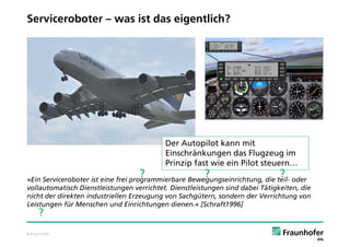 Serviceroboter – was ist das eigentlich?




                                           Der Autopilot kann mit
                                           Einschränkungen das Flugzeug im
                                           Prinzip fast wie ein Pilot steuern…
                                   ?                   ?                       ?
»Ein Serviceroboter ist eine frei programmierbare Bewegungseinrichtung, die teil- oder
vollautomatisch Dienstleistungen verrichtet. Dienstleistungen sind dabei Tätigkeiten, die
nicht der direkten industriellen Erzeugung von Sachgütern, sondern der Verrichtung von
Leistungen für Menschen und Einrichtungen dienen.« [Schraft1996]
     ?
© Fraunhofer
 