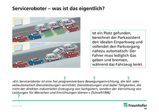 Serviceroboter – was ist das eigentlich?



                                                       Ist ein Platz gefunden,
                                                       berechnet der Parkassistent
                                                       den idealen Einparkweg und
                                                       vollendet den Parkvorgang
                                                       nahezu automatisch: Der
                                                       Fahrer muss lediglich Gas
                                                       geben und bremsen,
                                                       während das Fahrzeug lenkt.


                                   ?                   ?                       ?
»Ein Serviceroboter ist eine frei programmierbare Bewegungseinrichtung, die teil- oder
vollautomatisch Dienstleistungen verrichtet. Dienstleistungen sind dabei Tätigkeiten, die
nicht der direkten industriellen Erzeugung von Sachgütern, sondern der Verrichtung von
Leistungen für Menschen und Einrichtungen dienen.« [Schraft1996]
     ?
© Fraunhofer
 