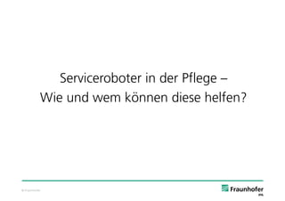 Serviceroboter in der Pflege –
           Wie und wem können diese helfen?




© Fraunhofer
 