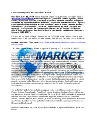 Coronavirus Impact on Service Robotics Market
New York, June 13, 2020: Market Research Engine has published a new report titled as
“Service Robotics Market Size By Component (Software, Control Systems, Power
Supply, Propulsion Systems, Actuators, Hardware, Sensors, Cameras, Navigation
Systems), By Application (Public Relations, Inspection and Maintenance, Logistics,
Construction and Demolition, Marine, Domestic, Medical, Field, Defense, Rescue,
and Security, Entertainment, Education, and Personal), By Type (Personal and
Domestic, Professional), By Environment (Marine, Aerial, Ground), By Region
(North America, Europe, Asia-Pacific, Rest of the World), Market Analysis Report,
Forecast 2020-2025”.
FYI, You will get latest updated report as per the COVID-19 Impact on this industry. Our
updated reports will now feature detailed analysis that will help you make critical decisions.
Browse Full Report from Here: https://www.marketresearchengine.com/service-robotics-
market-report
The Global Service Robotics Market is expected to grow by 2025 at a CAGR of 24.63%.
The increasing requirement to monitor, control, and manage some operations in the healthcare,
logistics, defense, and household sectors along with growing labor cost is driving the service
robotics market demand. The problems in managing day-to-day tasks, workloads, and intensive
operations are adding up to the demand for these robots due to their high operational productivity
structures. Furthermore, these systems are observing high demand in human assistance tasks to
decrease the work pressure, gain high efficiency, and the same effort in repetitive tasks.
Government initiatives and some organizational innovations, which promote the usage of
automated & robotic systems create several industry development opportunities. Robots that are
used to transfer out tasks that are not connected to industrial automation and manufacturing are
called service robots. These robots can be personal service robots that can be used to perform
tasks such as cleaning of homes, pools, mowing of lawns, among several others. Robots can
similarly be used for the purpose of education or for providing the service of assisted living to
those in need of it. Robotic pets are another segment that has been gaining popularity in certain
countries across the globe. The use of robots for entertainment is also slowly picking up pace.
Professional robots constitute the other type of robots that fall under the broad segment of
service robotics.
The global Service Robotics market is segregated on the basis of Component as Software,
Control Systems, Power Supply, Propulsion Systems, Actuators, Hardware, Sensors, Cameras,
and Navigation Systems. Based on Application the global Service Robotics market is segmented
in Public Relations, Inspection and Maintenance, Logistics, Construction and Demolition,
Marine, Domestic, Medical, Field, Defense, Rescue, and Security, and Entertainment, Education,
and Personal. Based on Type the global Service Robotics market is segmented in Personal and
Domestic and Professional.
Based on Environment, the global Service Robotics market is segmented in Marine, Aerial, and
Ground.
 
