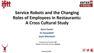 Service Robots and the Changing
Roles of Employees in Restaurants:
A Cross Cultural Study
Aarni Tuomia
Iis Tussyadiaha
Jason Stienmetzb
SURREY
aUniversity of Surrey, UK
bModul University Vienna, Austria
January 8th 2020
 
