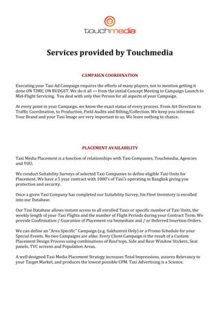  
                                                       


                    Services provided by Touchmedia 
                                                       

                                       CAMPAIGN COORDINATION 

    Executing your Taxi Ad Campaign requires the efforts of many players, not to mention getting it 
    done ON TIME, ON BUDGET. We do it all — from the initial Concept Meeting to Campaign Launch to 
    Mid‐Flight Servicing.  You deal with only One Person for all aspects of your Campaign. 

    At every point in your Campaign, we know the exact status of every process. From Art Direction to 
    Traffic Coordination, to Production, Field Audits and Billing/Collection. We keep you informed. 
    Your Brand and your Taxi Image are very important to us. We leave nothing to chance. 

                                                       

                                                       

                                       PLACEMENT AVAILABILITY 

    Taxi Media Placement is a function of relationships with Taxi Companies, Touchmedia, Agencies 
    and YOU. 

    We conduct Suitability Surveys of selected Taxi Companies to define eligible Taxi Units for 
    Placement. We have a 5 year contract with 1000's of Taxi's operating in Bangkok giving you 
    protection and security. 

    Once a given Taxi Company has completed our Suitability Survey, his Fleet Inventory is enrolled 
    into our Database. 

    Our Taxi Database allows instant access to all enrolled Taxis or specific number of Taxi Units, the 
    weekly length of your Taxi Flights and the number of Flight Periods during your Contract Term. We 
    provide Confirmation / Guarantee of Placement via Immediate and / or Deferred Insertion Orders. 

    We can define an "Area Specific" Campaign (e.g. Sukhumvit Only) or a Promo Schedule for your 
    Special Events. No two Campaigns are alike. Every Client Campaign is the result of a Custom 
    Placement Design Process using combinations of Roof tops, Side and Rear Window Stickers, Seat 
    panels, TVC screens and Population Areas. 

    A well designed Taxi Media Placement Strategy increases Total Impressions, assures Relevancy to 
    your Target Market, and produces the lowest possible CPM. Taxi Advertising is a Science. 

     




 
 