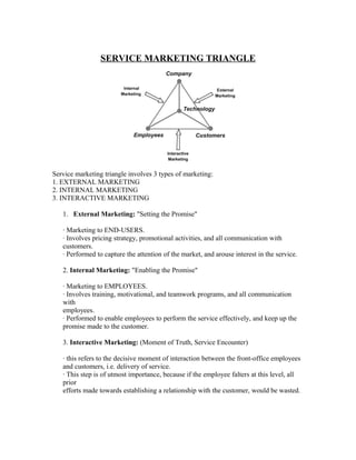 SERVICE MARKETING TRIANGLE




Service marketing triangle involves 3 types of marketing:
1. EXTERNAL MARKETING
2. INTERNAL MARKETING
3. INTERACTIVE MARKETING

   1. External Marketing: "Setting the Promise"

   · Marketing to END-USERS.
   · Involves pricing strategy, promotional activities, and all communication with
   customers.
   · Performed to capture the attention of the market, and arouse interest in the service.

   2. Internal Marketing: "Enabling the Promise"

   · Marketing to EMPLOYEES.
   · Involves training, motivational, and teamwork programs, and all communication
   with
   employees.
   · Performed to enable employees to perform the service effectively, and keep up the
   promise made to the customer.

   3. Interactive Marketing: (Moment of Truth, Service Encounter)

   · this refers to the decisive moment of interaction between the front-office employees
   and customers, i.e. delivery of service.
   · This step is of utmost importance, because if the employee falters at this level, all
   prior
   efforts made towards establishing a relationship with the customer, would be wasted.
 