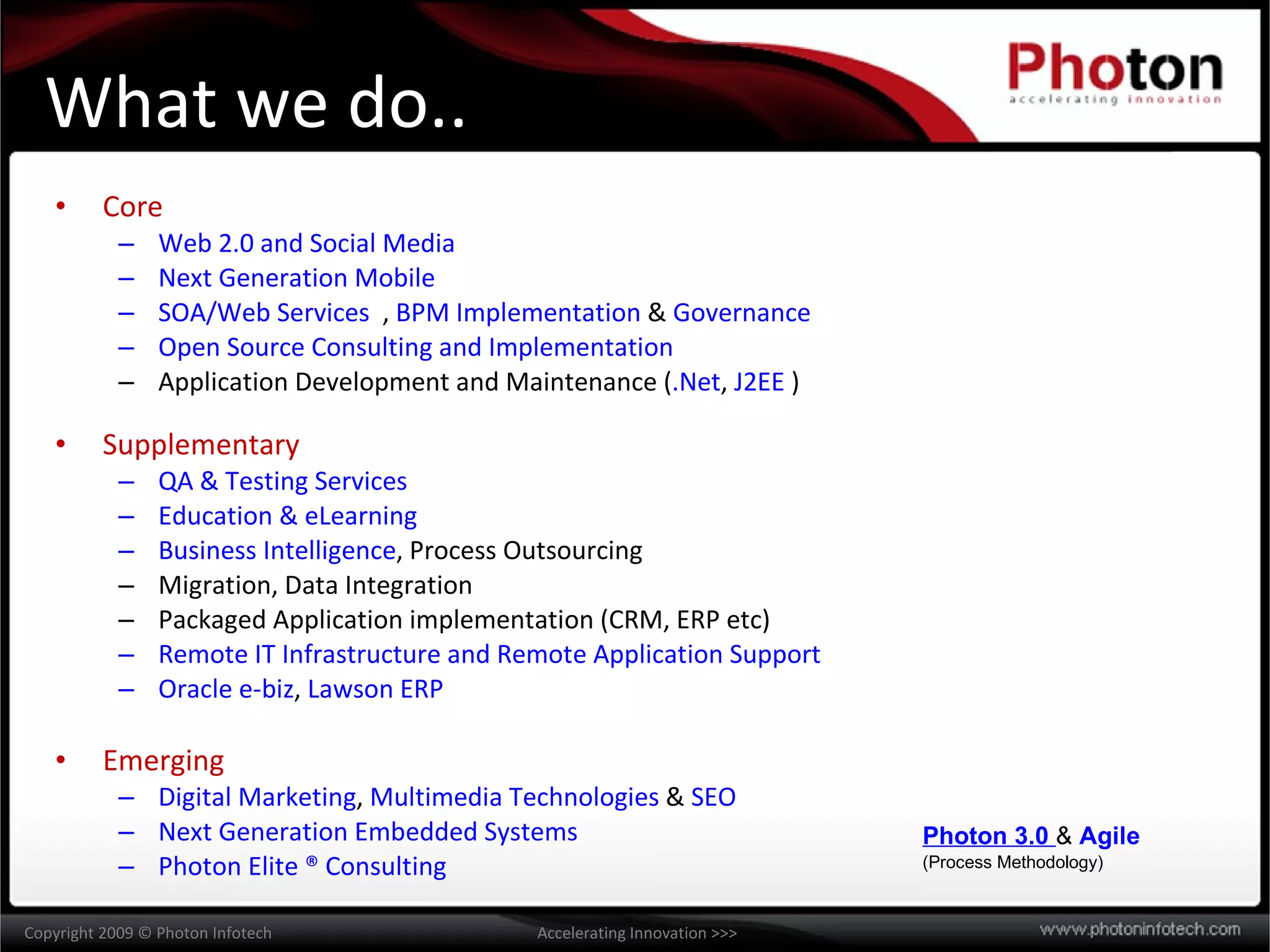 What we do.. Core Web 2.0 and Social Media Next Generation Mobile SOA/Web Services , BPM Implementation & Governance Open Source Consulting and Implementation Application Development and Maintenance ( .Net , J2EE ) Supplementary QA & Testing Services Education & eLearning Business Intelligence , Process Outsourcing Migration, Data Integration Packaged Application implementation (CRM, ERP etc) Remote IT Infrastructure and Remote Application Support Oracle e-biz , Lawson ERP Emerging Digital Marketing , Multimedia Technologies & SEO Next Generation Embedded Systems Photon Elite ® Consulting Photon 3.0 & Agile (Process Methodology)