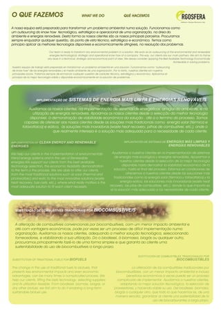 O QUE FAZEMOS                                           WHAT WE DO                          QUÉ HACEMOS


A nossa equipa está preparada para transformar um problema ambiental numa solução. Funcionamos como
um outsourcing do know how tecnológico, estratégico e operacional de uma organização, na área do
ambiente e energias renováveis. Desta forma os nossos clientes são os nossos principais parceiros. Procuramos
sempre enquadrar qualquer questão, do ponto de vista técnico, estratégico e económico. Temos como
princípio aplicar as melhores tecnologias disponíveis e economicamente atingíveis, na resolução dos problemas.

                             Our team is ready to transform any environmental problem in a solution. We work as an outsourcing of the environmental and renewable
                             energies technological, strategic and operational know how of a company. This way, our clients are our main partners. We aim to frame
                            any issue in a technical, strategic and economical point of view. We always consider applying the Best Available Technology Economically
                                                                                                                                      Achievable in solving problems.

Nuestro equipo de trabajo está preparado en transformar un problema ambiental en una solución. Funcionamos como “outsourcing
de know how” de las energías renovables y el medio ambiente de una organización. Por lo tanto, nuestros clientes son nuestros
principales socios. Tratamos siempre de enmarcar cualquier cuestión de carácter técnico, estratégico y económico. Aplicamos el
principio de la mejor tecnología viable y disponible económicamente en la solución de problemas.




                   IMPLEMENTAÇÃO DE          SISTEMAS DE ENERGIA MAIS LIMPA E ENERGIAS RENOVÁVEIS

            Auxiliamos os nossos clientes na implementação de sistemas de energéticos amigos do ambiente, e na
               utilização de energias renováveis. Apoiamos os nossos clientes desde a selecção da melhor tecnologia
             disponível, à demonstração de viabilidade económica da solução , até a o termino do processo. Somos
         capazes de oferecer aos nossos clientes desde as soluções mais tradicionais como energia solar (térmica e
        fotovoltaica) e eólica, às soluções mais inovadoras (waste heat recovery, pilhas de combustivel, etc.), onde o
                           que realmente interessa é a solução mais adequada para a necessidade de cada cliente.

IMPLEMENTATION OF    CLEAN ENERGY AND RENEWABLE                                             IMPLANTACIÓN DE SISTEMAS DE ENERGÍAS         MÁS LIMPIAS Y
ENERGIES                                                                                                                         ENERGÍAS RENOVABLES
                                                                                                                                                                     

We help our clients in the implementation of environmentally                      Ayudamos a nuestros clientes en la implementación de sistemas
friend energy systems and in the use of Renewable                                   de energía más ecológica y energias renovables. Apoyamos a
energies.We support our clients from the best available                                 nuestros clientes desde la selección de la mejor tecnología
technology selection, the economic feasibility demonstration                              disponible hasta demostrar la viabilidad económica de la
to the term o the process. We are able to offer our clients,                        solución, hasta el final del proceso. Estamos en condiciones de
from the most traditional solutions such as solar (thermal and                               ofrecemos a nuestros clientes desde las soluciones más
photovoltaic) and eolic to the most innovative solutions (waste                     tradicionales como la energía solar (térmica y fotovoltaica) y la
heat recovery, fuel-cells, etc.), where what really matters is the                      energía eólica, las soluciones más innovadoras (waste heat
most adequate solution to fit each client necessity.                            recovery, las pilas de combustible, etc.), donde lo que importa es
                                                                                 el la solución más adecuada a las necesidades de cada cliente.




  SUBSTIUIÇÃO DE COMBUSTÍVES TRADICIONAIS POR BIOCOMBUSTÍVEIS



  A alteração de combustíveis convencionais por biocombustíveis, com um menor impacto ambiental e
  até com vantagens económicas, pode por vezes ser um processo de difícil implementação numa
  organização. Auxiliamos os nossos clientes, adequando a melhor solução tecnológica, seleccionando
  fornecedores, e viabilizando a sua utilização. Do o biodiesel, à biomassa, biogás ou qualquer outro,
  procuramos principalmente fazê-lo de uma forma simples e que garanta ao cliente uma
  sustentabilidade do uso de biocombustíveis a longo prazo.

                                                                                                        SUSTITUCIÓN DE COMBUSTIBLES TRADICIONALES POR
SUBSTITUTION OF TRADITIONAL FUELS FOR BIOFUELS                                                                                          BIOCOMBUSTIBLES

The change in the use of traditional fuels to biofuels, that                                  La alteración de los combustibles tradicionales por
presents less environmental impacts and even economic                                biocombustibles, con un menor impacto ambiental e incluso
advantages, can be many times a complicated process. We                                    beneficios económicos a veces puede ser un proceso
help our clients, fitting the bets technology, selecting suppliers                    complicado de implementar. Ayudamos a nuestros clientes,
and its utilization feasible. From biodiesel, biomass, biogas, or                       adaptando la mejor solución tecnológica, la selección de
any other biofuel, we first aim to do it enabling a long-term                       proveedores, y hacendo viable su uso. Del biodiesel, biomasa,
sustainable biofuel use.                                                            biogás o cualquier otro, que todo lo que hacemos es, de una
                                                                                     manera sencilla, garantizar al cliente una sostenibilidad de lo
                                                                                                             uso de biocarburantes a largo plazo.
 