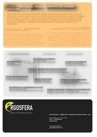 PLANEAMENTO E DESENVOLVIMENTO DE           NEGÓCIOS AMBIENTAIS E DE ENERGIAS
   RENOVÁVEIS

   Nós identificamos e desenvolvemos áreas de negócio inovadoras e que acreditamos ter um grande
   potencial de mercado. Desta forma temos para oferecer a clientes investidores que tenham o interesse
   em desenvolver um negócio ambiental e de energias renováveis, um conjunto de projectos iniciados
   por nós que necessitam de um parceiro financeiro para a sua execução. Estes são desenvolvidos do
   ponto de vista tecnológico, estratégico e económico de forma a garantir ao investidor um boa
   rentabilidade.

                                                                                 PLANIFICACIÓN Y DESARROLLO DE NEGOCIOS
                     ENVIRONMENTAL AND
PLANNING AND DEVELOPMENT OF                                           MEDIOAMBIENTALLES Y DE ENERGIAS RENOVABLES
RENEWABLE ENERGIES BUSINESS
                                                                 Se ha identificado y desarrollado áreas de negocio innovadores
We identify e develop innovative business areas that we                 que creemos que tienen gran potencial de mercado. Así
believe to have a great market potential. This way we have to    tenemos a ofrecer a los clientes inversionistas que tienen interés
offer to investor clients that are interested in developing an     en el desarrollo de un negocio medioambiental y de energías
environmental and renewable energy business, a set of             renovables, un número de proyectos iniciados por nosotros que
projects we start, that needs a financial partner for its                   necesitan un socio financiero para su aplicación. Son
execution. Those are developed in technology, strategics and        derarrollados de un punto de vista tecnológico, estratégico y
economic, to ensure investors a good investment return               económico para garantizar un buen retorno a los inversores.




   O NOSSO KNOW HOW                                      OUR KNOW HOW                        NUESTRO KNOW HOW


                                           RECUPERAÇÃO DE RESIDUOS
                                           WASTE RECOVERY
   BIOCOMBUSTÍVEIS                         RECUPERACIÓN DE RESÍDUOS                         VALORIZAÇÃO DE BIOMASSA
   BIOFUELS                                                                                 BIOMASS VALORIZATION
   BIOCOMBUSTIBLES                                                                          VALORIZACIÓN DE BIOMASSA

                                   DIGESTÃO ANAERÓBIA PARA PRODUÇÃO DE BIOGÁS
                                   ANAEROBIC DIGESTION FOR BIOGAS PRODUCTION
                                   DIGESTIÓN ANAERÓBICA PARA PRODUCIÓN DE BIOGAS

 TECNOLOGIA DE MICROALGAS
 MICROALGAE TECHNOLOGY
 TECNOLOGIA DE MICROALGAS                   ENERGIAS RENOVÁVEIS                     COGERAÇÃO DE BIOCOMBUSTÍVEIS
                                            RENWABLE ENERGIES                       BIOFUELS COGENERATION
                                            ENERGIAS RENOVABLES                     COGENERATIÓN DE BIOCOMBUSTIBLES


      RECUPERAÇÃO DE DESPERDÍCIOS DE CALOR
      WASTE HEAT RECOVERY                                        BIORREACTORES PARA TRATAMENTO DE CONTAMINANTES
      RECUPERACIÓN DE DESPERDICIOS DE CALOR                      BIOREACTORS FOR POLLUTION TREATMENT
                                                                 BIORREACTORES PARA TRATAMIENTO DE LA POLUICIÓN




                                                                    ERGOSFERA - AMBIENTE E ENERGIAS RENOVÁVEIS, LDA.

                                                                    Rua do Raio, nº. 10, 2º Ctr
                                                                    4710 - 925 BRAGA
                                                                    PORTUGAL


                                                                    www.ergosfera.pt
                                                                    geral@ergosfera.pt
 