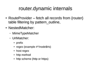 router.dynamic internals
● RouteProvider – fetch all records from {router}
table filtering by pattern_outline,
● NestedMatcher:
– MimeTypeMatcher
– UrlMatcher:
● prefix
● regex (example #^/node$#s)
● host regex
● http method
● http scheme (http or https)
 