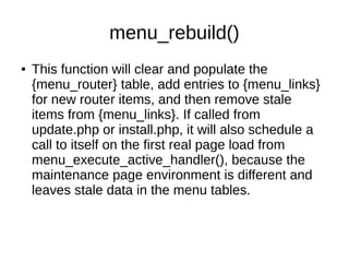 menu_rebuild()
● This function will clear and populate the
{menu_router} table, add entries to {menu_links}
for new router items, and then remove stale
items from {menu_links}. If called from
update.php or install.php, it will also schedule a
call to itself on the first real page load from
menu_execute_active_handler(), because the
maintenance page environment is different and
leaves stale data in the menu tables.
 