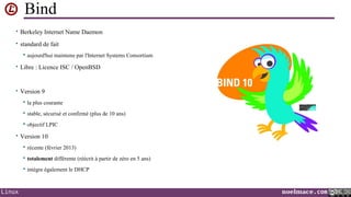 Bind
• Berkeley Internet Name Daemon
• standard de fait


aujourd'hui maintenu par l'Internet Systems Consortium

• Libre : Licence ISC / OpenBSD

• Version 9


la plus courante



stable, sécurisé et confirmé (plus de 10 ans)



objectif LPIC

• Version 10



totalement différente (réécrit à partir de zéro en 5 ans)



Linux

récente (février 2013)

intègre également le DHCP

noelmace.com

 