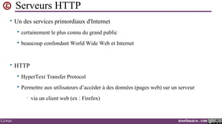 Serveurs HTTP
• Un des services primordiaux d'Internet


certainement le plus connu du grand public



beaucoup confondant World Wide Web et Internet

• HTTP


HyperText Transfer Protocol



Permettre aux utilisateurs d’accéder à des données (pages web) sur un serveur
•

Linux

via un client web (ex : Firefox)

noelmace.com

 