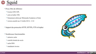 Squid
• Proxy libre de référence


Licence GNU GPL



créé en Juillet 1996



Notamment utilisé par Wikimedia Fondation et Flickr



version actuelle (au 13 Juillet 2013) : 3.3.8

• Support des protocoles HTTP, HTTPS, FTP et Gopher

• Nombreuses fonctionnalités



contrôle étendu des accès



cache DNS



Linux

mémoire cache

mandataire inverse

noelmace.com

 
