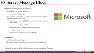 Server Message Block
• Protocole de partage réseau de ressources


développé en 1985 par IBM pour OS/2
•



nommé alors LAN Manager

puis popularisé par Microsoft qui l'intègre à Windows après de nombreuses
améliorations, créant ainsi SMB
•

temporairement dénommé CIFS (Common Internet File System) entre
1998 et 2006
- notamment dans Windows NT 4

•

puis renommé SMB2, une nouvelle version plus rapide
- Depuis Windows Vista

•

nouvelle version 3.0 introduite avec Windows 8

• Propriétaire


spécifications fermées à l'origine



puis distribuées via le MSDN Open Specifications Developer Center

• Permet le partage de fichiers et d'imprimante sur tout réseau local Windows

Linux

noelmace.com

 