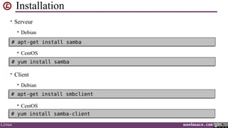 Installation
• Serveur


Debian

# apt-get install samba
# apt-get install samba


CentOS

# yum install samba
# yum install samba

• Client


Debian

# apt-get install smbclient
# apt-get install smbclient


CentOS

# yum install samba-client
# yum install samba-client
Linux

noelmace.com

 
