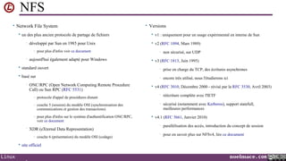 NFS
• Network File System


un des plus ancien protocole de partage de fichiers
•

développé par Sun en 1985 pour Unix

• Versions


v1 : uniquement pour un usage expérimental en interne de Sun



v2 (RFC 1094, Mars 1989)

- pour plus d'infos voir ce document
•

aujourd'hui également adapté pour Windows

•


non sécurisé, sur UDP

v3 (RFC 1813, Juin 1995)



standard ouvert

•

prise en charge du TCP, des écritures asynchrones



basé sur

•

encore très utilisé, nous l'étudierons ici

•

ONC/RPC (Open Network Computing Remote Procedure
Call) ou Sun RPC (RFC 5531)



v4 (RFC 3010, Décembre 2000 - révisé par la RFC 3530, Avril 2003)
•

- couche 5 (session) du modèle OSI (synchronisation des

réécriture complète avec l'IETF

•

- protocole d'appel de procédures distant

sécurisé (notamment avec Kerberos), support statefull,
meilleures performances

communications et gestion des transactions)

- pour plus d'infos sur le système d'authentification ONC/RPC,

voir ce document

•

XDR (eXternal Data Representation)
- couche 6 (présentation) du modèle OSI (codage)



Linux



v4.1 (RFC 5661, Janvier 2010)
•

parallélisation des accès, introduction du concept de session

•

pour en savoir plus sur NFSv4, lire ce document

site officiel

noelmace.com

 