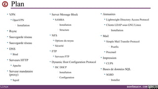 Plan
• VPN


• Server Message Block

OpenVPN
•



SAMBA
•

• Rsync
• Sauvegarde réseau
• Sauvegarde réseau
• DNS


Bind

• Serveurs HTTP


Apache

• Serveur mandataire

(proxy)


•
Linux

Squid

Installation

•

Installation

• Annuaires


Lightweight Directory Access Protocol



Clients LDAP sous GNU/Linux

Structure

• NFS

•

• Mail



Options du noyau



Sécurité

• FTP




Serveurs FTP

ISC DHCP
•
•

Installation
Configuration

Simple Mail Transfer Protocol
•



• Dynamic Host Configuration Protocol


Installation

Postfix

Procmail

• Impression


CUPS

• Bases de données SQL


SGBD
•

Installer
noelmace.com

 