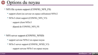 Options du noyau
• NFS file system support (CONFIG_NFS_FS)


support client (ou serveur en espace utilisateur) NFSv2



NFSv3 client support (CONFIG_NFS_V3)
•

support client NFSv3

•

dépend de CONFIG_NFS_FS

• NFS server support (CONFIG_NFSD)


support serveur NFSv2 en espace noyau



NFSv3 server support (CONFIG_NFSD_V3)
•

Linux

support serveur NFSv3 en espace noyau
noelmace.com

 