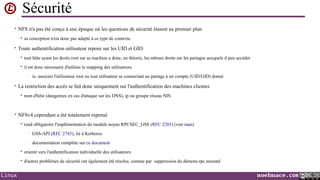 Sécurité
• NFS n'a pas été conçu à une époque où les questions de sécurité étaient au premier plan


sa conception n'est donc pas adapté à ce type de contexte

• Toute authentification utilisateur repose sur les UID et GID


tout hôte ayant les droits root sur sa machine a donc, en théorie, les mêmes droits sur les partages auxquels il peu accéder



il est donc nécessaire d'utiliser le mapping des utilisateurs
•

ie. associer l'utilisateur root ou tout utilisateur se connectant au partage à un compte (UID/GID) donné

• La restriction des accès se fait donc uniquement sur l'authentification des machines clientes


nom d'hôte (dangereux en cas d'attaque sur les DNS), ip ou groupe réseau NIS

• NFSv4 cependant a été totalement repensé


rend obligatoire l'implémentation du module noyau RPCSEC_GSS (RFC 2203) (voir man)
•

GSS-API (RFC 2743), lié à Kerberos

•

documentation complète sur ce document




Linux

orienté vers l'authentification individuelle des utilisateurs
d'autres problèmes de sécurité ont également été résolus, comme par suppression du démons rpc.mountd

noelmace.com

 