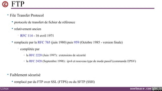 FTP
• File Transfer Protocol


protocole de transfert de fichier de référence



relativement ancien
•



RFC 114 - 16 avril 1971

remplacée par la RFC 765 (juin 1980) puis 959 (Octobre 1985 - version finale)
•

complétée par
- la RFC 2228 (Juin 1997) : extensions de sécurité
- la RFC 2428 (Septembre 1998) : ipv6 et nouveau type de mode passif (commande EPSV)

• Faiblement sécurisé

Linux

remplacé par du FTP over SSL (FTPS) ou du SFTP (SSH)
noelmace.com

 