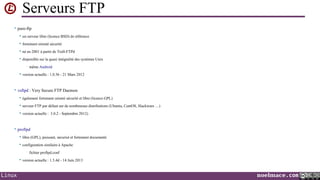 Serveurs FTP
• pure-ftp


un serveur libre (licence BSD) de référence



fortement orienté sécurité



né en 2001 à partir de Troll-FTPd



disponible sur la quasi intégralité des systèmes Unix
•



même Android

version actuelle : 1.0.36 - 21 Mars 2012

• vsftpd : Very Secure FTP Daemon


également fortement orienté sécurité et libre (licence GPL)



serveur FTP par défaut sur de nombreuses distributions (Ubuntu, CentOS, Slackware …)



version actuelle : 3.0.2 - Septembre 2012)

• proftpd


libre (GPL), puissant, sécurisé et fortement documenté



configuration similaire à Apache
•



Linux

fichier proftpd.conf

version actuelle : 1.3.4d - 14 Juin 2013

noelmace.com

 