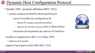 Dynamic Host Configuration Protocol
• Octobre 1993 : première définition (RFC 1531)


comme extension de BOOTP (Bootstrap Protocol)
•

couvre l'ensemble des configurations IP
- adresse IP, masque, passerelle par défaut
- adresses des serveurs de noms (DNS et NBNS (WINS))

•

mécanisme de récupération des adresses IP inutilisées

• modifié et complété par la RFC 2131 (Mars 1997)


référence ipv4 actuelle

• adapté à l'ipv6 depuis Juillet 2003 (RFC 3315)
Linux

noelmace.com

 