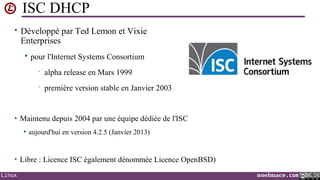 ISC DHCP
• Développé par Ted Lemon et Vixie

Enterprises


pour l'Internet Systems Consortium
•

alpha release en Mars 1999

•

première version stable en Janvier 2003

• Maintenu depuis 2004 par une équipe dédiée de l'ISC


aujourd'hui en version 4.2.5 (Janvier 2013)

• Libre : Licence ISC également dénommée Licence OpenBSD)
Linux

noelmace.com

 