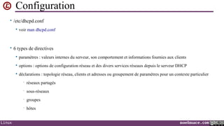 Configuration
• /etc/dhcpd.conf


voir man dhcpd.conf

• 6 types de directives


paramètres : valeurs internes du serveur, son comportement et informations fournies aux clients



options : options de configuration réseau et des divers services réseaux depuis le serveur DHCP



déclarations : topologie réseau, clients et adresses ou groupement de paramètres pour un contexte particulier
•
•

sous-réseaux

•

groupes

•

Linux

réseaux partagés

hôtes
noelmace.com

 