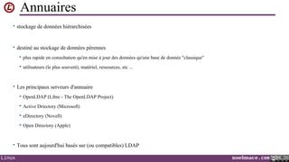 Annuaires
• stockage de données hiérarchisées

• destiné au stockage de données pérennes


plus rapide en consultation qu'en mise à jour des données qu'une base de donnée "classique"



utilisateurs (le plus souvent), matériel, ressources, etc ...

• Les principaux serveurs d'annuaire


OpenLDAP (Libre - The OpenLDAP Project)



Active Driectory (Microsoft)



eDirectory (Novell)



Open Directory (Apple)

• Tous sont aujourd'hui basés sur (ou compatibles) LDAP
Linux

noelmace.com

 