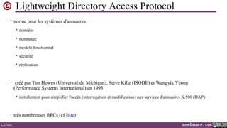 Lightweight Directory Access Protocol
• norme pour les systèmes d'annuaires


données



nommage



modèle fonctionnel



sécurité



réplication

• créé par Tim Howes (Université du Michigan), Steve Kille (ISODE) et Wengyik Yeong

(Performance Systems International) en 1993


initialement pour simplifier l'accès (interrogation et modification) aux services d'annuaires X.500 (DAP)

• très nombreuses RFCs (cf liste)
Linux

noelmace.com

 