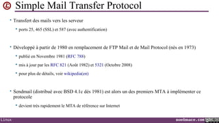 Simple Mail Transfer Protocol
• Transfert des mails vers les serveur


ports 25, 465 (SSL) et 587 (avec authentification)

• Développé à partir de 1980 en remplacement de FTP Mail et de Mail Protocol (nés en 1973)


publié en Novembre 1981 (RFC 788)



mis à jour par les RFC 821 (Août 1982) et 5321 (Octobre 2008)



pour plus de détails, voir wikipedia(en)

• Sendmail (distribué avec BSD 4.1c dés 1981) est alors un des premiers MTA à implémenter ce

protocole


Linux

devient très rapidement le MTA de référence sur Internet
noelmace.com

 