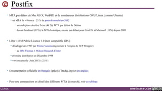 Postfix
• MTA par défaut de Mac OS X, NetBSD et de nombreuses distributions GNU/Linux (comme Ubuntu)


un MTA de référence : 25 % de parts de marché en 2012
•

seconde place derrière Exim (46 %), MTA par défaut de Debian

•

devant Sendmail (11%), le MTA historique, encore par défaut pour CentOS, et Microsoft (10%) depuis 2009

• Libre : IBM Public Licence 1.0 (non compatible GPL)


développé dés 1997 par Wietse Venema (également à l'origine de TCP Wrapper)
•

au IBM Thomas J. Watson Research Center



première distribution en Décembre 1998



version actuelle (Juin 2013) : 2.10.1

• Documentation officielle en français (grâce à Traduc.org) et en anglais

• Pour une comparaison en détail des différents MTA du marché, voir ce tableau

Linux

noelmace.com

 
