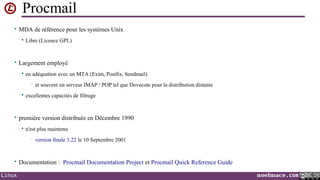 Procmail
• MDA de référence pour les systèmes Unix


Libre (Licence GPL)

• Largement employé


en adéquation avec un MTA (Exim, Postfix, Sendmail)
•



et souvent un serveur IMAP / POP tel que Dovecote pour la distribution distante

excellentes capacités de filtrage

• première version distribuée en Décembre 1990


n'est plus maintenu
•

version finale 3.22 le 10 Septembre 2001

• Documentation : Procmail Documentation Project et Procmail Quick Reference Guide
Linux

noelmace.com

 