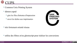 CUPS
• Common Unix Printing System
• démon cupsd


gère les files d'attentes d'impression



envoi les tâches aux imprimantes

• très fortement orienté réseau

• utilise des filtres et/ou ghostscript pour réaliser les conversions
Linux

noelmace.com

 