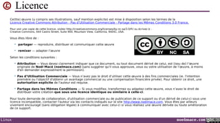 Licence
Ce(tte) œuvre (y compris ses illustrations, sauf mention explicite) est mise à disposition selon les termes de la
Licence Creative Commons Attribution - Pas d’Utilisation Commerciale - Partage dans les Mêmes Conditions 3.0 France.
Pour voir une copie de cette licence, visitez http://creativecommons.org/licenses/by-nc-sa/3.0/fr/ ou écrivez à :
Creative Commons, 444 Castro Street, Suite 900, Mountain View, California, 94041, USA.

Vous êtes libre de :


partager — reproduire, distribuer et communiquer cette œuvre



remixer — adapter l’œuvre

Selon les conditions suivantes :


Attribution — Vous devez clairement indiquer que ce document, ou tout document dérivé de celui, est (issu de) l’œuvre
originale de Noël Macé (noelmace.com) (sans suggérer qu'il vous approuve, vous ou votre utilisation de l’œuvre, à moins
d'en demander expressément la permission).



Pas d’Utilisation Commerciale — Vous n’avez pas le droit d’utiliser cette œuvre à des fins commerciales (ie. l'intention
première ou l'objectif d'obtenir un avantage commercial ou une compensation financière privée). Pour obtenir ce droit, une
autorisation explicite de l'auteur est requise.



Partage dans les Mêmes Conditions — Si vous modifiez, transformez ou adaptez cette œuvre, vous n’avez le droit de
distribuer votre création que sous une licence identique ou similaire à celle-ci.

Pour toute demande de collaboration, d'utilisation commerciale ou de publication de ce support ou d'un dérivé de celui-ci sous une
licence incompatible, contacter l'auteur via les contacts indiqués sur le site http://www.noelmace.com. Vous êtes par ailleurs
vivement encouragé (sans obligation légale) à communiquer avec celui-ci si vous réalisez une œuvre dérivée ou toute amélioration
de ce support.

Linux

noelmace.com

 