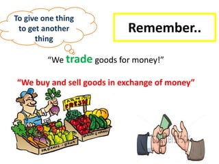 Remember..
“We trade goods for money!”
“We buy and sell goods in exchange of money”
To give one thing
to get another
thing
 
